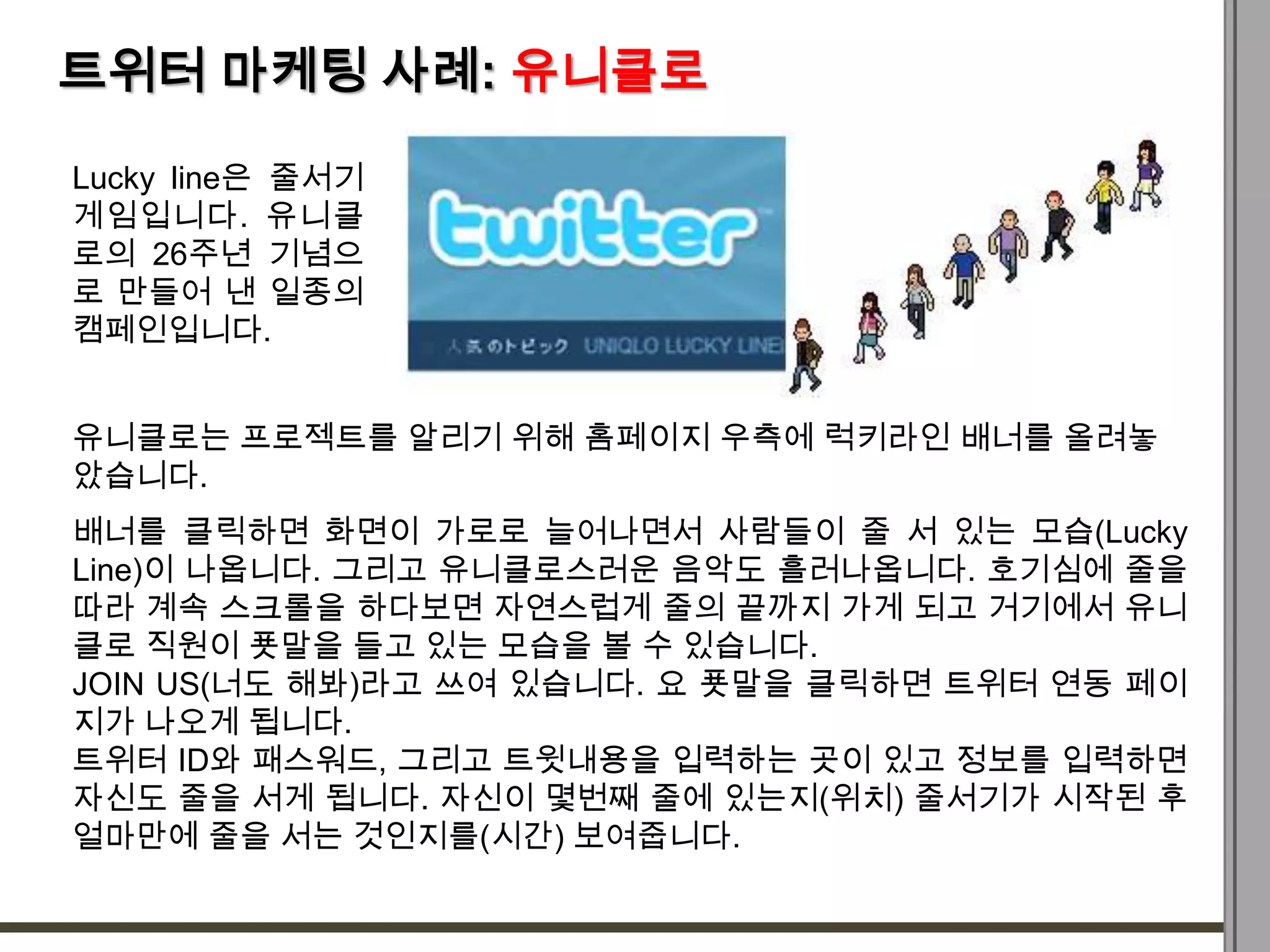 트위터 마케팅 사례: 유니클로

Lucky line은 줄서기
게임입니다. 유니클
로의 26주년 기념으
로 만들어 낸 일종의
캠페인입니다.


유니클로는 프로젝트를 알리기 위해 홈페이지 우측에 럭키라인 배너를 올려놓
았습니다.
배너를 클릭하면 화면이 가로로 늘어나면서 사람들이 줄 서 있는 모습(Lucky
Line)이 나옵니다. 그리고 유니클로스러운 음악도 흘러나옵니다. 호기심에 줄을
따라 계속 스크롤을 하다보면 자연스럽게 줄의 끝까지 가게 되고 거기에서 유니
클로 직원이 푯말을 들고 있는 모습을 볼 수 있습니다.
JOIN US(너도 해봐)라고 쓰여 있습니다. 요 푯말을 클릭하면 트위터 연동 페이
지가 나오게 됩니다.
트위터 ID와 패스워드, 그리고 트윗내용을 입력하는 곳이 있고 정보를 입력하면
자신도 줄을 서게 됩니다. 자신이 몇번째 줄에 있는지(위치) 줄서기가 시작된 후
얼마만에 줄을 서는 것인지를(시간) 보여줍니다.
 