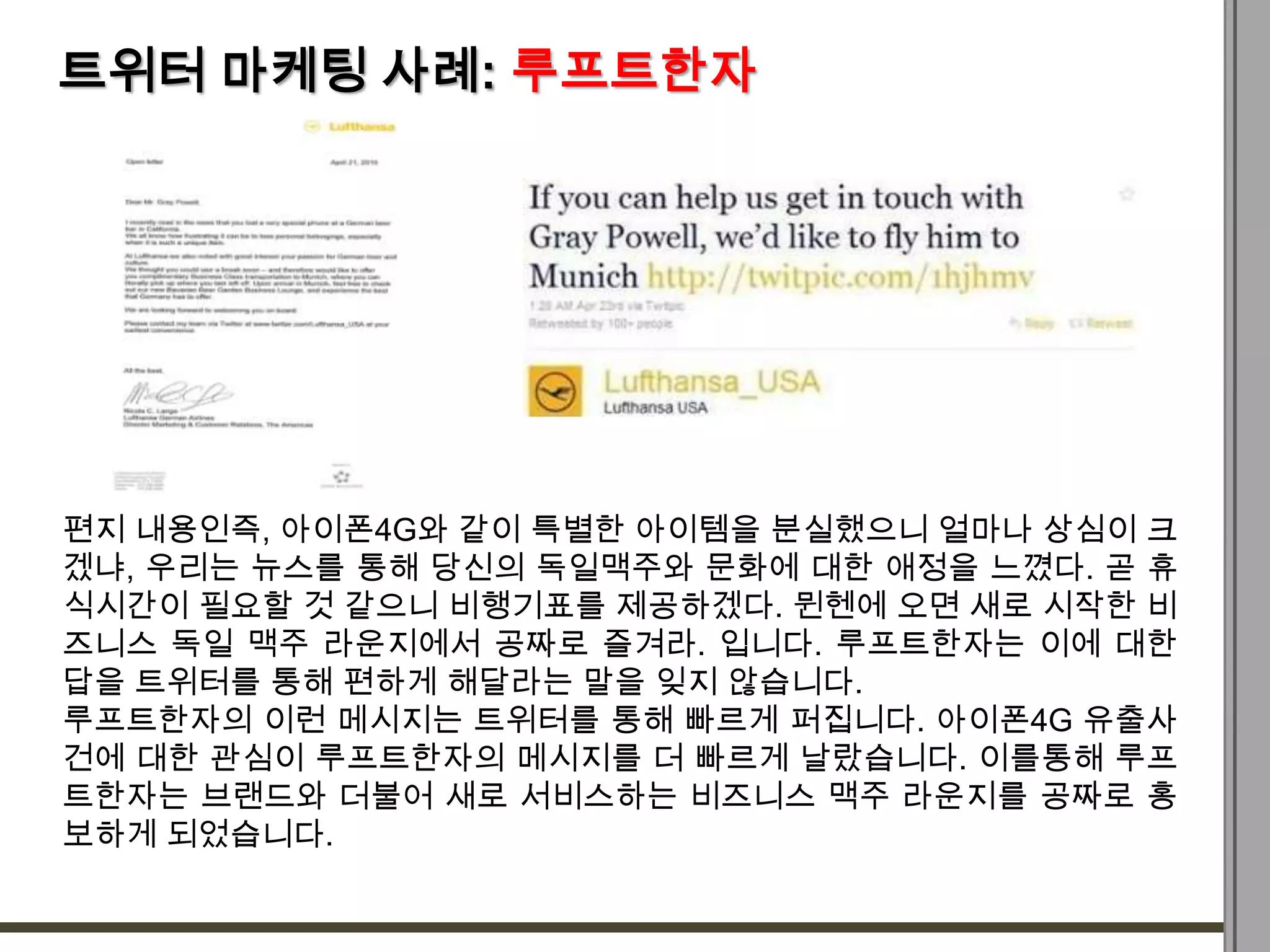 트위터 마케팅 사례: 루프트한자




편지 내용인즉, 아이폰4G와 같이 특별한 아이템을 분실했으니 얼마나 상심이 크
겠냐, 우리는 뉴스를 통해 당신의 독일맥주와 문화에 대한 애정을 느꼈다. 곧 휴
식시간이 필요할 것 같으니 비행기표를 제공하겠다. 뮌헨에 오면 새로 시작한 비
즈니스 독일 맥주 라운지에서 공짜로 즐겨라. 입니다. 루프트한자는 이에 대한
답을 트위터를 통해 편하게 해달라는 말을 잊지 않습니다.
루프트한자의 이런 메시지는 트위터를 통해 빠르게 퍼집니다. 아이폰4G 유출사
건에 대한 관심이 루프트한자의 메시지를 더 빠르게 날랐습니다. 이를통해 루프
트한자는 브랜드와 더불어 새로 서비스하는 비즈니스 맥주 라운지를 공짜로 홍
보하게 되었습니다.
 
