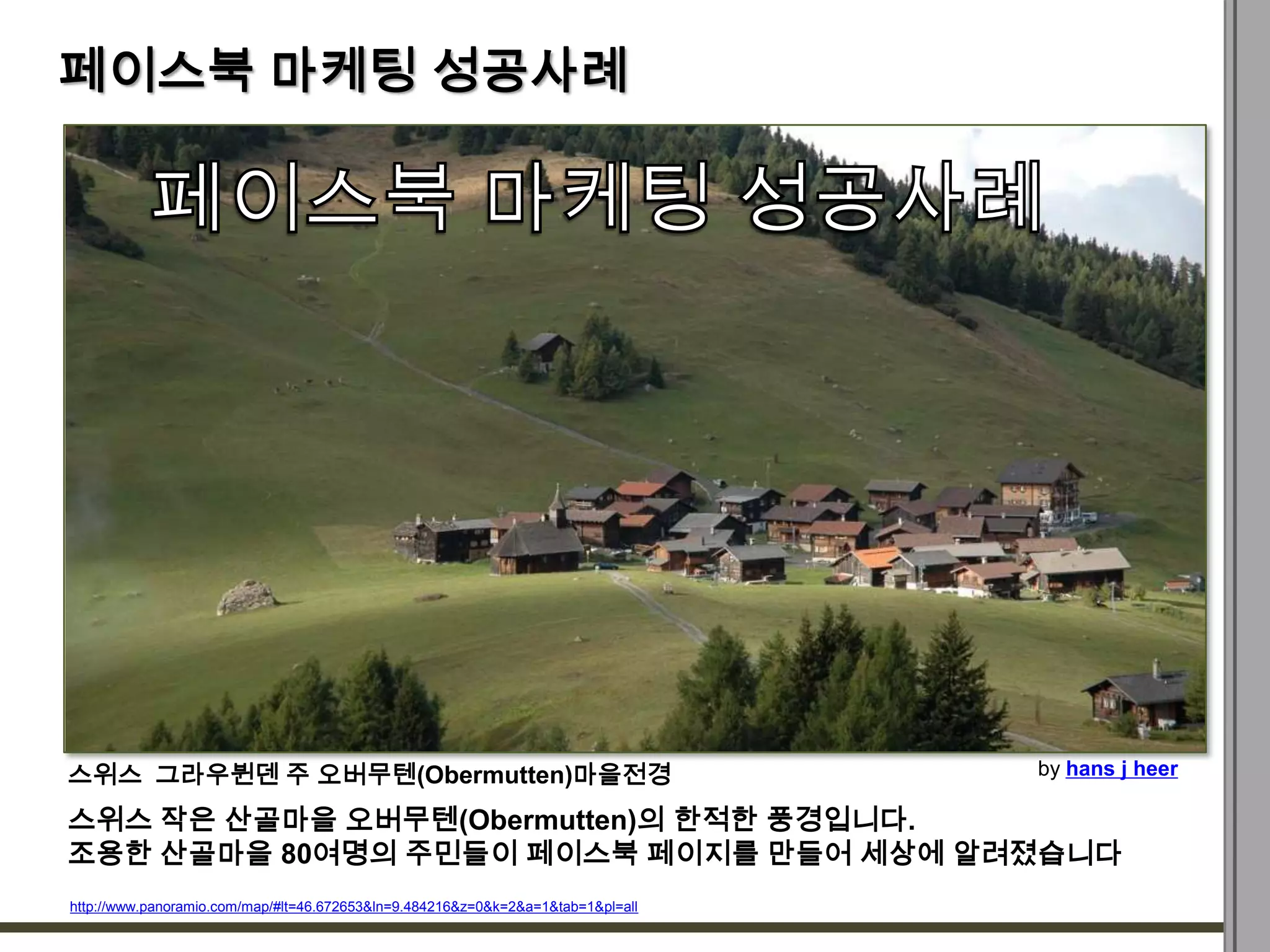 페이스북 마케팅 성공사례




스위스 그라우뷘덴 주 오버무텐(Obermutten)마을전경                                                  by hans j heer

스위스 작은 산골마을 오버무텐(Obermutten)의 한적한 풍경입니다.
조용한 산골마을 80여명의 주민들이 페이스북 페이지를 만들어 세상에 알려졌습니다
http://www.panoramio.com/map/#lt=46.672653&ln=9.484216&z=0&k=2&a=1&tab=1&pl=all
 