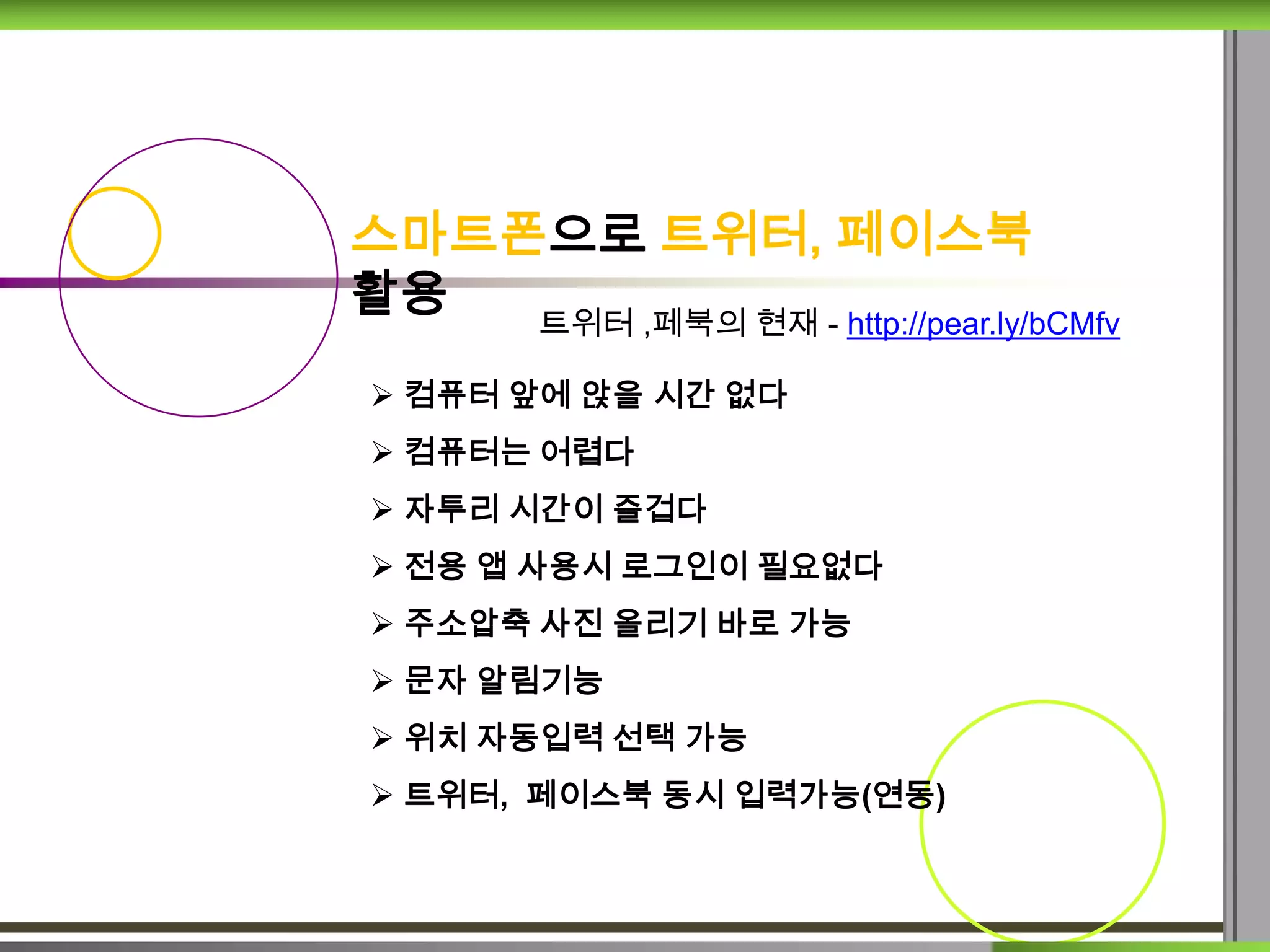 스마트폰으로 트위터, 페이스북
활용  트위터 ,페북의 현재 - http://pear.ly/bCMfv

 컴퓨터 앞에 앉을 시간 없다
 컴퓨터는 어렵다
 자투리 시간이 즐겁다
 전용 앱 사용시 로그인이 필요없다
 주소압축 사진 올리기 바로 가능
 문자 알림기능
 위치 자동입력 선택 가능
 트위터, 페이스북 동시 입력가능(연동)
 