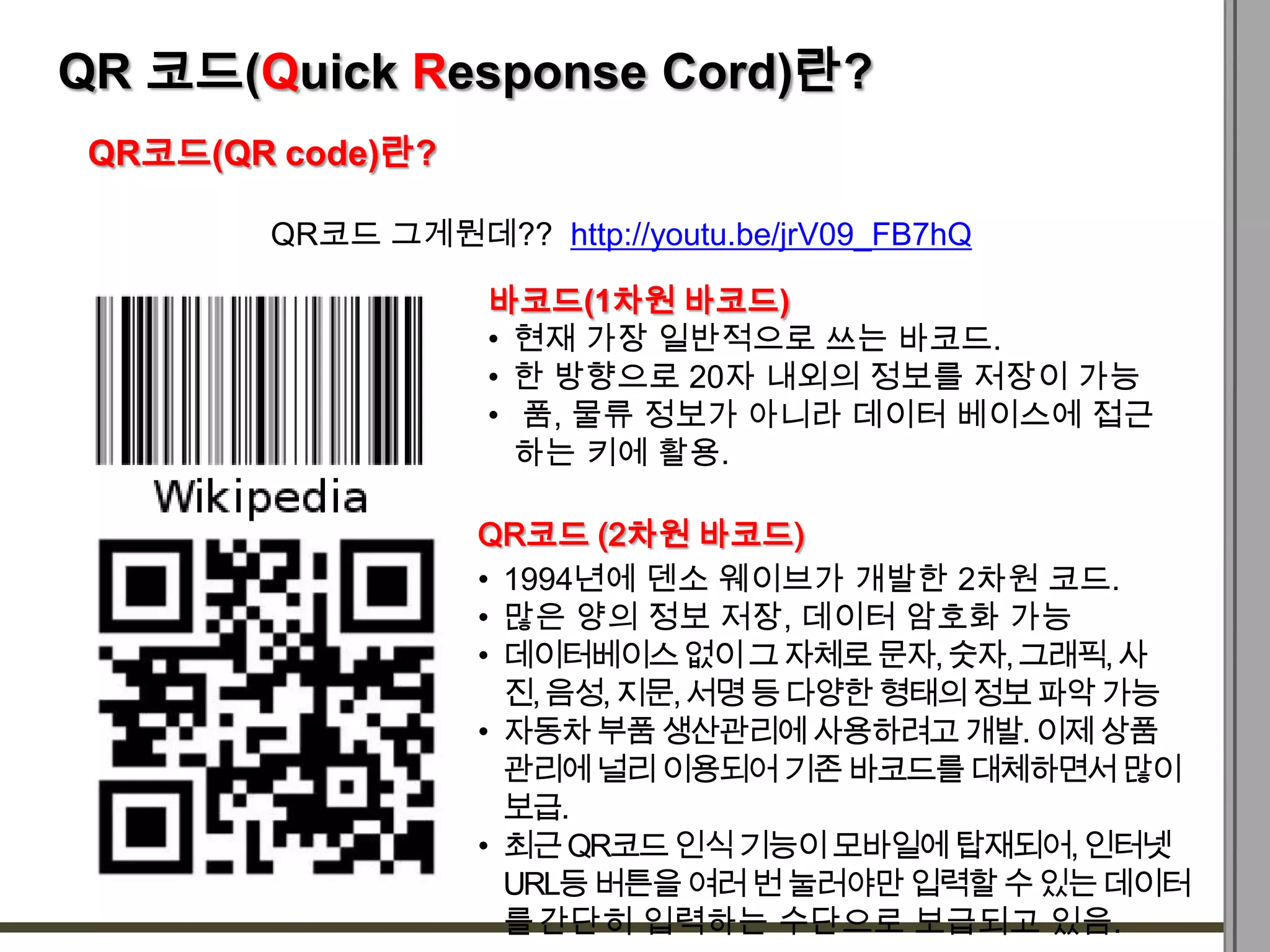 QR 코드(Quick Response Cord)란?
 QR코드(QR code)란?

        QR코드 그게뭔데?? http://youtu.be/jrV09_FB7hQ

                    바코드(1차원 바코드)
                    • 현재 가장 일반적으로 쓰는 바코드.
                    • 한 방향으로 20자 내외의 정보를 저장이 가능
                    • 품, 물류 정보가 아니라 데이터 베이스에 접근
                      하는 키에 활용.

                   QR코드 (2차원 바코드)
                   • 1994년에 덴소 웨이브가 개발한 2차원 코드.
                   • 많은 양의 정보 저장, 데이터 암호화 가능
                   • 데이터베이스 없이 그 자체로 문자, 숫자, 그래픽, 사
                     진, 음성, 지문, 서명 등 다양한 형태의 정보 파악 가능
                   • 자동차 부품 생산관리에 사용하려고 개발. 이제 상품
                     관리에 널리 이용되어 기존 바코드를 대체하면서 많이
                     보급.
                   • 최근 QR코드 인식 기능이 모바일에 탑재되어, 인터넷
                     URL등 버튼을 여러 번 눌러야만 입력할 수 있는 데이터
                     를 간단히 입력하는 수단으로 보급되고 있음.
 
