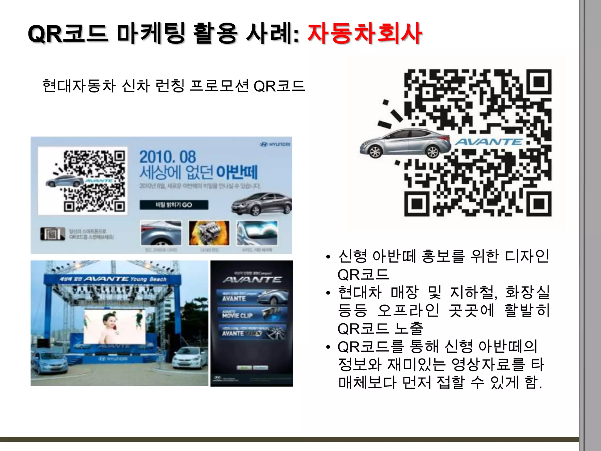 QR코드 마케팅 활용 사례: 자동차회사

현대자동차 신차 런칭 프로모션 QR코드




                        • 신형 아반떼 홍보를 위한 디자인
                          QR코드
                        • 현대차 매장 및 지하철, 화장실
                          등등 오프라인 곳곳에 활발히
                          QR코드 노출
                        • QR코드를 통해 신형 아반떼의
                          정보와 재미있는 영상자료를 타
                          매체보다 먼저 접할 수 있게 함.
 