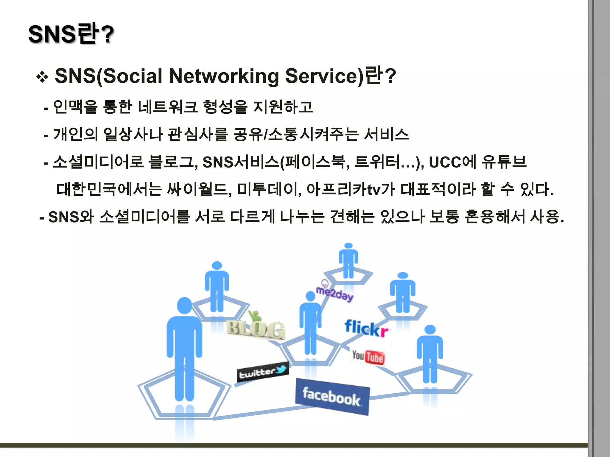 SNS란?
 SNS(Social Networking Service)란?
- 인맥을 통한 네트워크 형성을 지원하고
- 개인의 일상사나 관심사를 공유/소통시켜주는 서비스
- 소셜미디어로 블로그, SNS서비스(페이스북, 트위터…), UCC에 유튜브
 대한민국에서는 싸이월드, 미투데이, 아프리카tv가 대표적이라 할 수 있다.
- SNS와 소셜미디어를 서로 다르게 나누는 견해는 있으나 보통 혼용해서 사용.
 