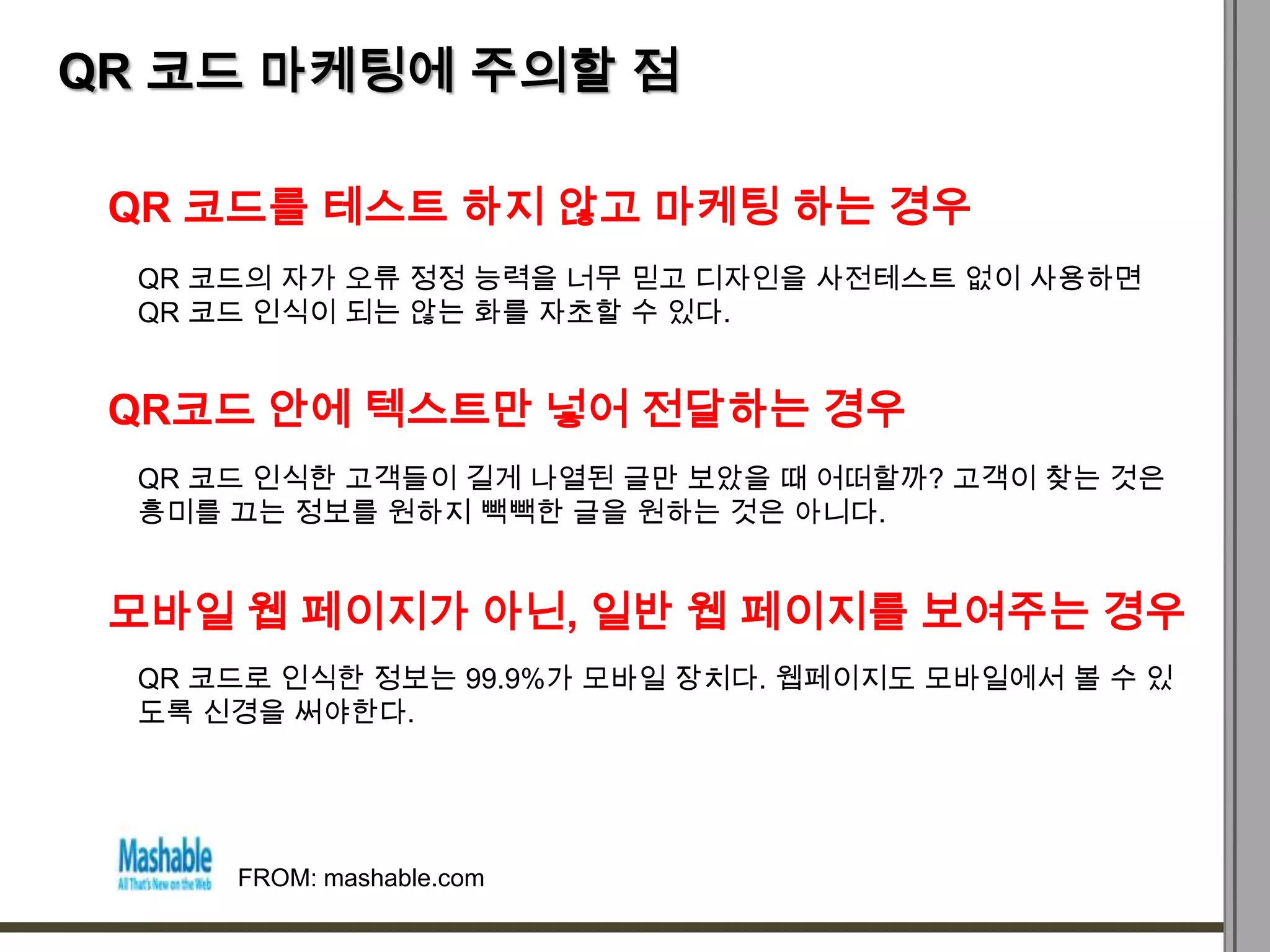 QR 코드 마케팅에 주의할 점

 QR 코드를 테스트 하지 않고 마케팅 하는 경우
  QR 코드의 자가 오류 정정 능력을 너무 믿고 디자인을 사전테스트 없이 사용하면
  QR 코드 인식이 되는 않는 화를 자초할 수 있다.


 QR코드 안에 텍스트만 넣어 전달하는 경우
  QR 코드 인식한 고객들이 길게 나열된 글만 보았을 때 어떠할까? 고객이 찾는 것은
  흥미를 끄는 정보를 원하지 빽빽한 글을 원하는 것은 아니다.


 모바일 웹 페이지가 아닌, 일반 웹 페이지를 보여주는 경우
  QR 코드로 인식한 정보는 99.9%가 모바일 장치다. 웹페이지도 모바일에서 볼 수 있
  도록 신경을 써야한다.




      FROM: mashable.com
 