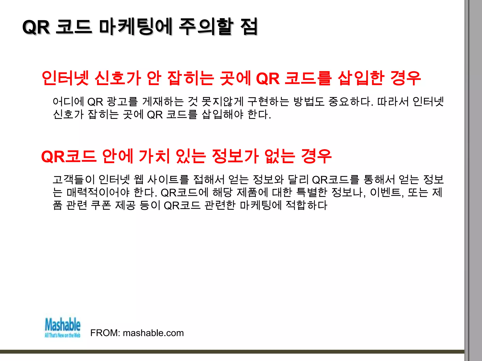 QR 코드 마케팅에 주의할 점

 인터넷 신호가 안 잡히는 곳에 QR 코드를 삽입한 경우
  어디에 QR 광고를 게재하는 것 못지않게 구현하는 방법도 중요하다. 따라서 인터넷
  신호가 잡히는 곳에 QR 코드를 삽입해야 한다.



 QR코드 안에 가치 있는 정보가 없는 경우
  고객들이 인터넷 웹 사이트를 접해서 얻는 정보와 달리 QR코드를 통해서 얻는 정보
  는 매력적이어야 한다. QR코드에 해당 제품에 대한 특별한 정보나, 이벤트, 또는 제
  품 관련 쿠폰 제공 등이 QR코드 관련한 마케팅에 적합하다




      FROM: mashable.com
 