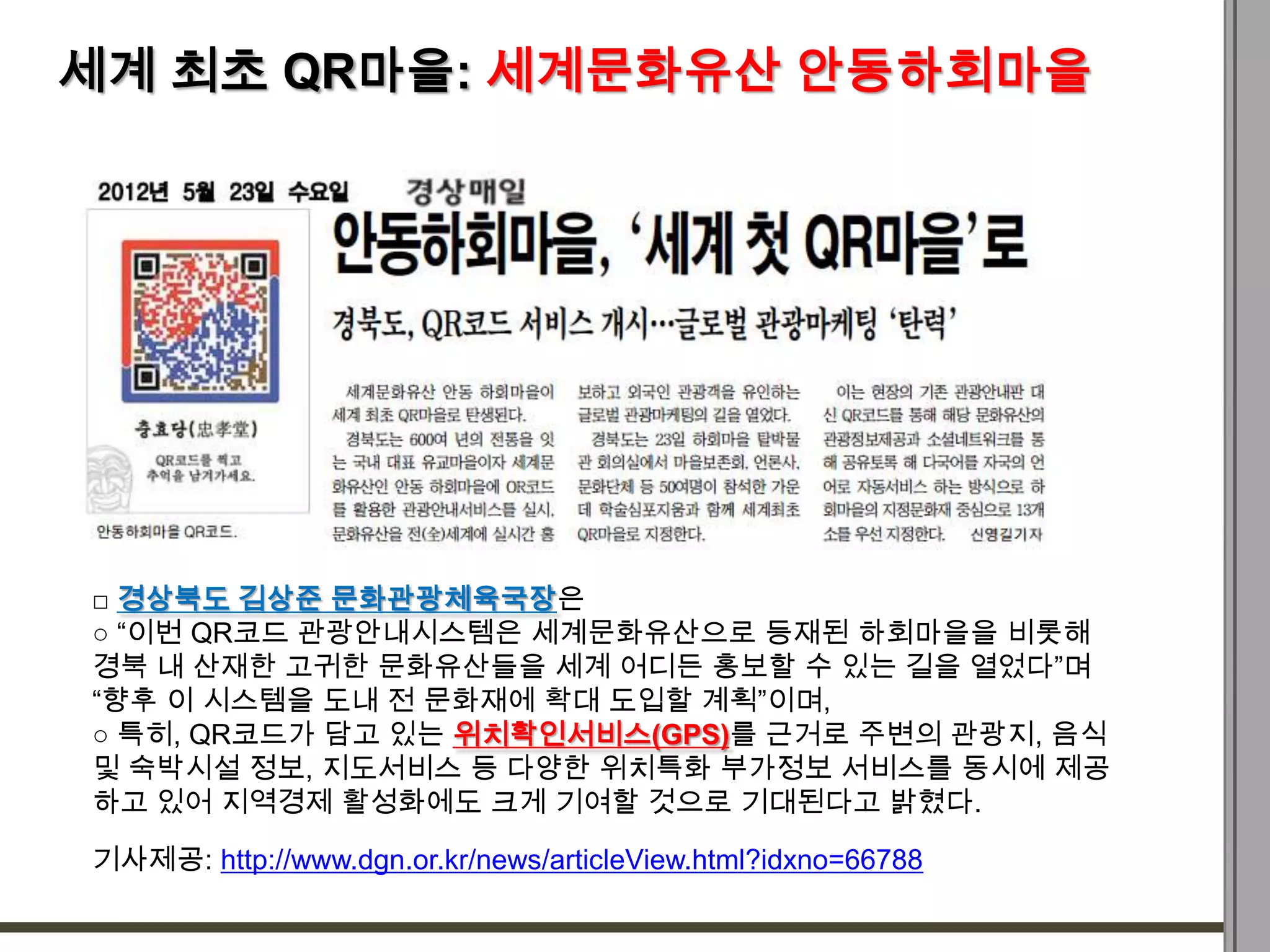 세계 최초 QR마을: 세계문화유산 안동하회마을




□ 경상북도 김상준 문화관광체육국장은
○ “이번 QR코드 관광안내시스템은 세계문화유산으로 등재된 하회마을을 비롯해
경북 내 산재한 고귀한 문화유산들을 세계 어디든 홍보할 수 있는 길을 열었다”며
“향후 이 시스템을 도내 전 문화재에 확대 도입할 계획”이며,
○ 특히, QR코드가 담고 있는 위치확인서비스(GPS)를 근거로 주변의 관광지, 음식
및 숙박시설 정보, 지도서비스 등 다양한 위치특화 부가정보 서비스를 동시에 제공
하고 있어 지역경제 활성화에도 크게 기여할 것으로 기대된다고 밝혔다.

기사제공: http://www.dgn.or.kr/news/articleView.html?idxno=66788
 