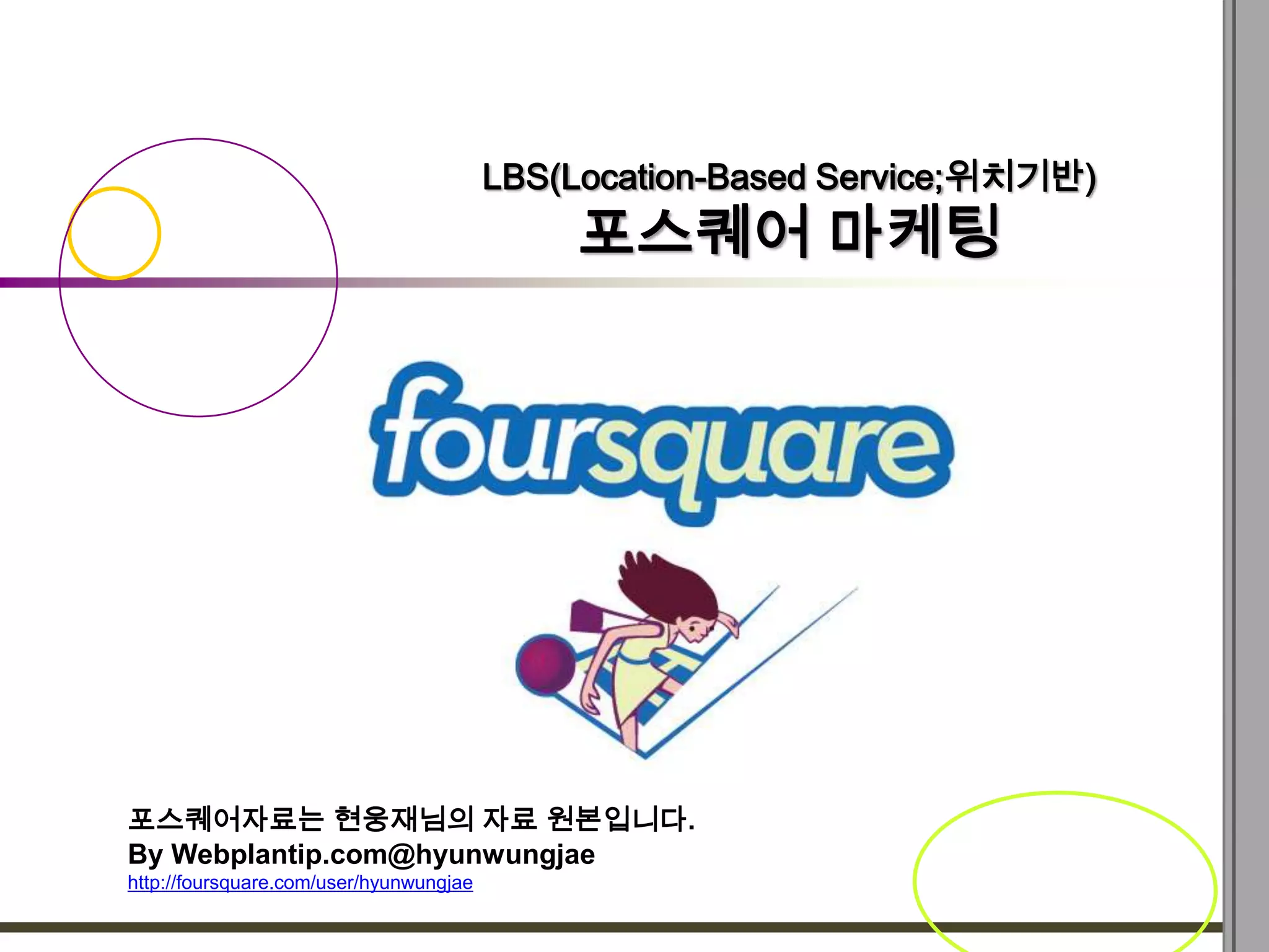 LBS(Location-Based Service;위치기반)
                                             포스퀘어 마케팅




포스퀘어자료는 현웅재님의 자료 원본입니다.
By Webplantip.com@hyunwungjae
http://foursquare.com/user/hyunwungjae
 