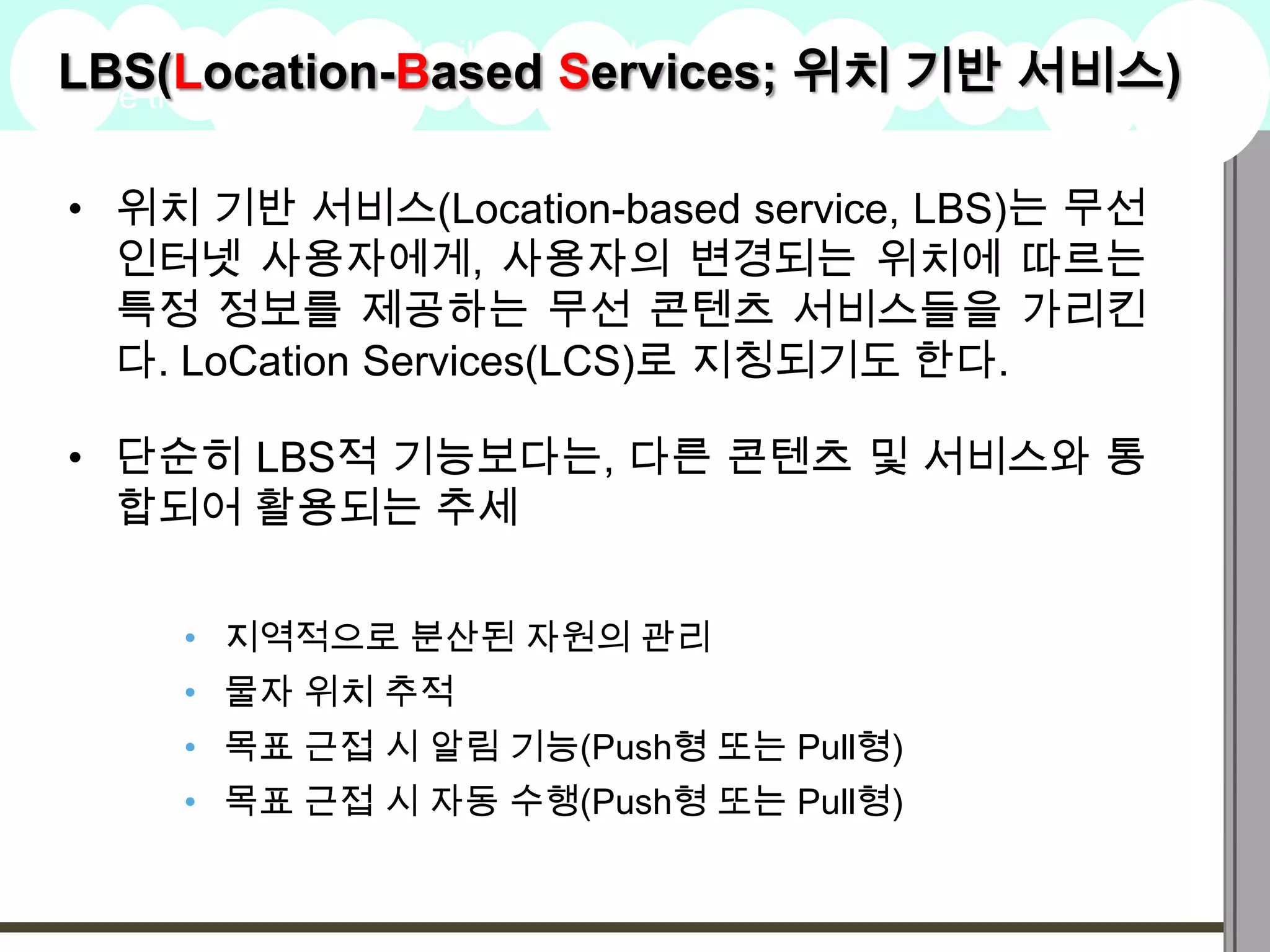 LBS(Location-Basedstated
A summary of this goal will be
                                   Services; 위치 기반 서비스)
here that is clarifying and inspiring
                                                    2009
                                                    Goals


• 위치 기반 서비스(Location-based service, LBS)는 무선
  인터넷 사용자에게, 사용자의 변경되는 위치에 따르는
  특정 정보를 제공하는 무선 콘텐츠 서비스들을 가리킨
  다. LoCation Services(LCS)로 지칭되기도 한다.

• 단순히 LBS적 기능보다는, 다른 콘텐츠 및 서비스와 통
  합되어 활용되는 추세


      • 지역적으로 분산된 자원의 관리
      • 물자 위치 추적
      • 목표 근접 시 알림 기능(Push형 또는 Pull형)
      • 목표 근접 시 자동 수행(Push형 또는 Pull형)
 
