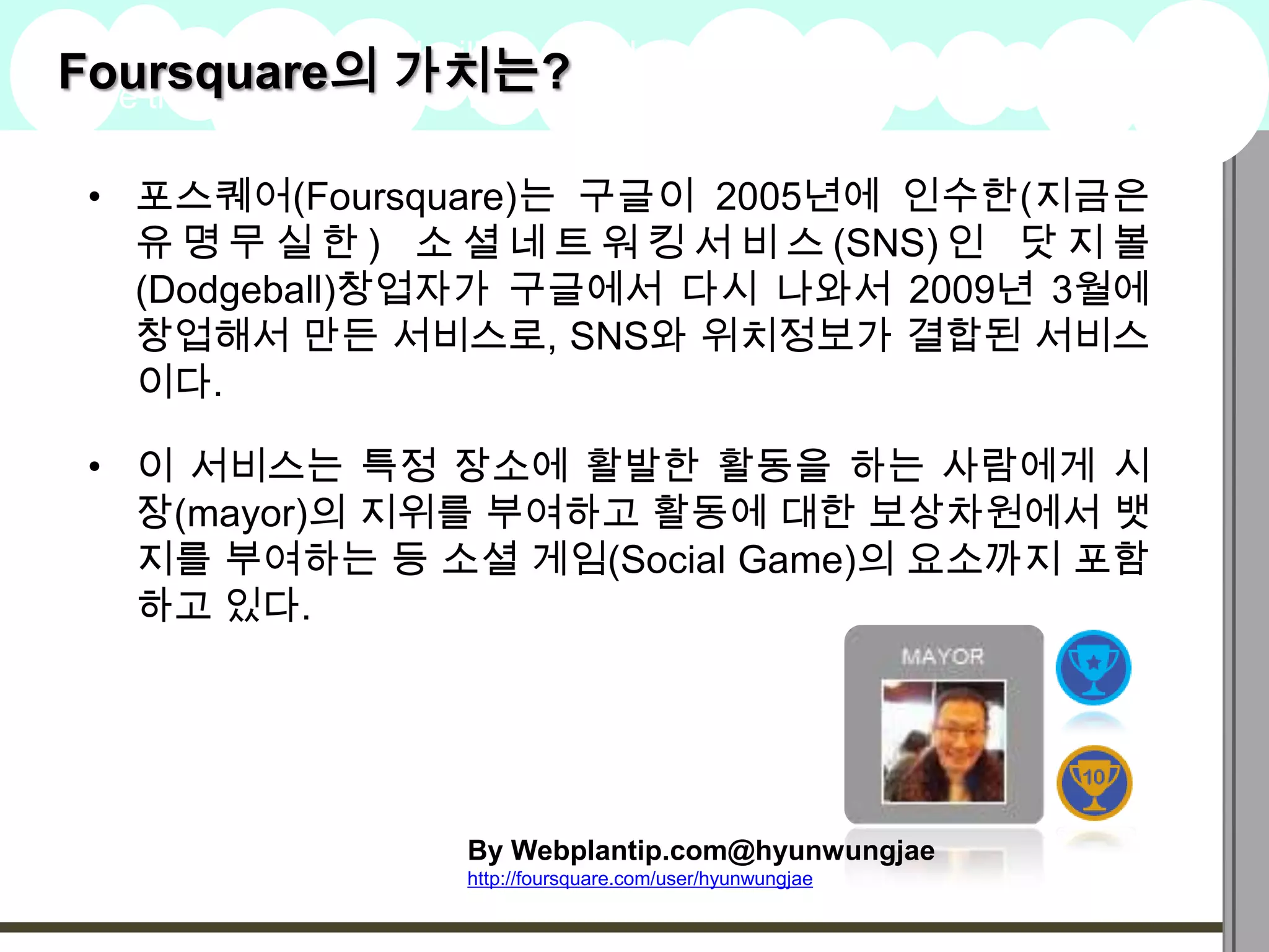 Foursquare의 가치는?
A summary of this goal will be stated
here that is clarifying and inspiring
                                                                   2009
                                                                   Goals

 • 포스퀘어(Foursquare)는 구글이 2005년에 인수한(지금은
   유 명 무 실 한 ) 소 셜 네 트 워 킹 서 비 스 (SNS) 인 닷 지 볼
   (Dodgeball)창업자가 구글에서 다시 나와서 2009년 3월에
   창업해서 만든 서비스로, SNS와 위치정보가 결합된 서비스
   이다.

 • 이 서비스는 특정 장소에 활발한 활동을 하는 사람에게 시
   장(mayor)의 지위를 부여하고 활동에 대한 보상차원에서 뱃
   지를 부여하는 등 소셜 게임(Social Game)의 요소까지 포함
   하고 있다.




                          By Webplantip.com@hyunwungjae
                          http://foursquare.com/user/hyunwungjae
 