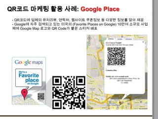 QR코드 마케팅 활용 사례: Google Place
 - QR코드에 업체의 유저리뷰, 연락처, 웹사이트 쿠폰정보 등 다양한 정보를 담아 제공
 - Google에 자주 검색되고 있는 미국의 (Favorite Places ...