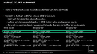 10 | IEEE Workshop: Data Parallelism for Multi-Core Chips and GPU | 27 October 2012 | Public
MAPPING TO THE HARDWARE
 The GPU hardware of course does not execute those work items as threads
 The reality is that high-end GPUs follow a SIMD architecture
– Each work item describes a lane of execution
– Multiple work items execute together in SIMD fashion with a single program counter
– Some clever automated stack management to handle divergent control flow across the vector
mov r255, r1021.xyz0
mov r255, r255.x000
mov r256, l9.xxxx
ishl r255.x___, r255.xxxx, r256.xxxx
iadd r253.x___, r2.xxxx, r255.xxxx
mov r255, r1022.xyz0
mov r255, r255.x000
ishl r255.x___, r255.xxxx, r256.xxxx
iadd r254.x___, r1.xxxx, r255.xxxx
mov r1010.x___, r254.xxxx
uav_raw_load_id(11)_cached r1011.x___, r1010.xxxx
mov r254.x___, r1011.xxxx
mov r1011.x___, r254.xxxx
mov r1010.x___, r253.xxxx
uav_raw_store_id(11) mem.x___, r1010.xxxx, r1011.xxxx
ret
mov r255, r1021.xyz0
mov r255, r255.x000
mov r256, l9.xxxx
ishl r255.x___, r255.xxxx, r256.xxxx
iadd r253.x___, r2.xxxx, r255.xxxx
mov r255, r1022.xyz0
mov r255, r255.x000
ishl r255.x___, r255.xxxx, r256.xxxx
iadd r254.x___, r1.xxxx, r255.xxxx
mov r1010.x___, r254.xxxx
uav_raw_load_id(11)_cached r1011.x___, r1010.xxxx
mov r254.x___, r1011.xxxx
mov r1011.x___, r254.xxxx
mov r1010.x___, r253.xxxx
uav_raw_store_id(11) mem.x___, r1010.xxxx, r1011.xxxx
ret
mov r255, r1021.xyz0
mov r255, r255.x000
mov r256, l9.xxxx
ishl r255.x___, r255.xxxx, r256.xxxx
iadd r253.x___, r2.xxxx, r255.xxxx
mov r255, r1022.xyz0
mov r255, r255.x000
ishl r255.x___, r255.xxxx, r256.xxxx
iadd r254.x___, r1.xxxx, r255.xxxx
mov r1010.x___, r254.xxxx
uav_raw_load_id(11)_cached r1011.x___, r1010.xxxx
mov r254.x___, r1011.xxxx
mov r1011.x___, r254.xxxx
mov r1010.x___, r253.xxxx
uav_raw_store_id(11) mem.x___, r1010.xxxx, r1011.xxxx
ret
 