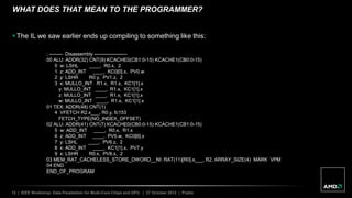 12 | IEEE Workshop: Data Parallelism for Multi-Core Chips and GPU | 27 October 2012 | Public
WHAT DOES THAT MEAN TO THE PROGRAMMER?
 The IL we saw earlier ends up compiling to something like this:
; -------- Disassembly --------------------
00 ALU: ADDR(32) CNT(9) KCACHE0(CB1:0-15) KCACHE1(CB0:0-15)
0 w: LSHL ____, R0.x, 2
1 z: ADD_INT ____, KC0[0].x, PV0.w
2 y: LSHR R0.y, PV1.z, 2
3 x: MULLO_INT R1.x, R1.x, KC1[1].x
y: MULLO_INT ____, R1.x, KC1[1].x
z: MULLO_INT ____, R1.x, KC1[1].x
w: MULLO_INT ____, R1.x, KC1[1].x
01 TEX: ADDR(48) CNT(1)
4 VFETCH R2.x___, R0.y, fc153
FETCH_TYPE(NO_INDEX_OFFSET)
02 ALU: ADDR(41) CNT(7) KCACHE0(CB0:0-15) KCACHE1(CB1:0-15)
5 w: ADD_INT ____, R0.x, R1.x
6 z: ADD_INT ____, PV5.w, KC0[6].x
7 y: LSHL ____, PV6.z, 2
8 x: ADD_INT ____, KC1[1].x, PV7.y
9 x: LSHR R0.x, PV8.x, 2
03 MEM_RAT_CACHELESS_STORE_DWORD__NI: RAT(11)[R0].x___, R2, ARRAY_SIZE(4) MARK VPM
04 END
END_OF_PROGRAM
 