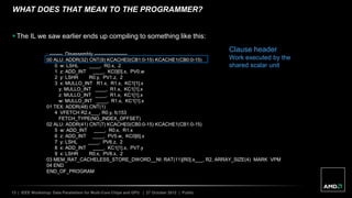 13 | IEEE Workshop: Data Parallelism for Multi-Core Chips and GPU | 27 October 2012 | Public
WHAT DOES THAT MEAN TO THE PROGRAMMER?
 The IL we saw earlier ends up compiling to something like this:
; -------- Disassembly --------------------
00 ALU: ADDR(32) CNT(9) KCACHE0(CB1:0-15) KCACHE1(CB0:0-15)
0 w: LSHL ____, R0.x, 2
1 z: ADD_INT ____, KC0[0].x, PV0.w
2 y: LSHR R0.y, PV1.z, 2
3 x: MULLO_INT R1.x, R1.x, KC1[1].x
y: MULLO_INT ____, R1.x, KC1[1].x
z: MULLO_INT ____, R1.x, KC1[1].x
w: MULLO_INT ____, R1.x, KC1[1].x
01 TEX: ADDR(48) CNT(1)
4 VFETCH R2.x___, R0.y, fc153
FETCH_TYPE(NO_INDEX_OFFSET)
02 ALU: ADDR(41) CNT(7) KCACHE0(CB0:0-15) KCACHE1(CB1:0-15)
5 w: ADD_INT ____, R0.x, R1.x
6 z: ADD_INT ____, PV5.w, KC0[6].x
7 y: LSHL ____, PV6.z, 2
8 x: ADD_INT ____, KC1[1].x, PV7.y
9 x: LSHR R0.x, PV8.x, 2
03 MEM_RAT_CACHELESS_STORE_DWORD__NI: RAT(11)[R0].x___, R2, ARRAY_SIZE(4) MARK VPM
04 END
END_OF_PROGRAM
Clause header
Work executed by the
shared scalar unit
 