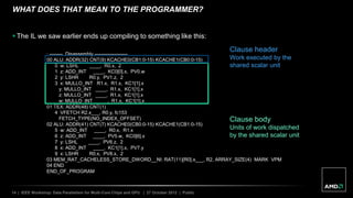 14 | IEEE Workshop: Data Parallelism for Multi-Core Chips and GPU | 27 October 2012 | Public
WHAT DOES THAT MEAN TO THE PROGRAMMER?
 The IL we saw earlier ends up compiling to something like this:
; -------- Disassembly --------------------
00 ALU: ADDR(32) CNT(9) KCACHE0(CB1:0-15) KCACHE1(CB0:0-15)
0 w: LSHL ____, R0.x, 2
1 z: ADD_INT ____, KC0[0].x, PV0.w
2 y: LSHR R0.y, PV1.z, 2
3 x: MULLO_INT R1.x, R1.x, KC1[1].x
y: MULLO_INT ____, R1.x, KC1[1].x
z: MULLO_INT ____, R1.x, KC1[1].x
w: MULLO_INT ____, R1.x, KC1[1].x
01 TEX: ADDR(48) CNT(1)
4 VFETCH R2.x___, R0.y, fc153
FETCH_TYPE(NO_INDEX_OFFSET)
02 ALU: ADDR(41) CNT(7) KCACHE0(CB0:0-15) KCACHE1(CB1:0-15)
5 w: ADD_INT ____, R0.x, R1.x
6 z: ADD_INT ____, PV5.w, KC0[6].x
7 y: LSHL ____, PV6.z, 2
8 x: ADD_INT ____, KC1[1].x, PV7.y
9 x: LSHR R0.x, PV8.x, 2
03 MEM_RAT_CACHELESS_STORE_DWORD__NI: RAT(11)[R0].x___, R2, ARRAY_SIZE(4) MARK VPM
04 END
END_OF_PROGRAM
Clause body
Units of work dispatched
by the shared scalar unit
Clause header
Work executed by the
shared scalar unit
 