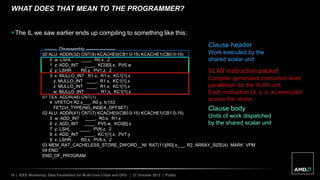 15 | IEEE Workshop: Data Parallelism for Multi-Core Chips and GPU | 27 October 2012 | Public
WHAT DOES THAT MEAN TO THE PROGRAMMER?
 The IL we saw earlier ends up compiling to something like this:
; -------- Disassembly --------------------
00 ALU: ADDR(32) CNT(9) KCACHE0(CB1:0-15) KCACHE1(CB0:0-15)
0 w: LSHL ____, R0.x, 2
1 z: ADD_INT ____, KC0[0].x, PV0.w
2 y: LSHR R0.y, PV1.z, 2
3 x: MULLO_INT R1.x, R1.x, KC1[1].x
y: MULLO_INT ____, R1.x, KC1[1].x
z: MULLO_INT ____, R1.x, KC1[1].x
w: MULLO_INT ____, R1.x, KC1[1].x
01 TEX: ADDR(48) CNT(1)
4 VFETCH R2.x___, R0.y, fc153
FETCH_TYPE(NO_INDEX_OFFSET)
02 ALU: ADDR(41) CNT(7) KCACHE0(CB0:0-15) KCACHE1(CB1:0-15)
5 w: ADD_INT ____, R0.x, R1.x
6 z: ADD_INT ____, PV5.w, KC0[6].x
7 y: LSHL ____, PV6.z, 2
8 x: ADD_INT ____, KC1[1].x, PV7.y
9 x: LSHR R0.x, PV8.x, 2
03 MEM_RAT_CACHELESS_STORE_DWORD__NI: RAT(11)[R0].x___, R2, ARRAY_SIZE(4) MARK VPM
04 END
END_OF_PROGRAM
Clause body
Units of work dispatched
by the shared scalar unit
Clause header
Work executed by the
shared scalar unit
VLIW instruction packet
Compiler-generated instruction level
parallelism for the VLIW unit.
Each instruction (x, y, z, w) executed
across the vector.
 