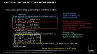 16 | IEEE Workshop: Data Parallelism for Multi-Core Chips and GPU | 27 October 2012 | Public
WHAT DOES THAT MEAN TO THE PROGRAMMER?
 The IL we saw earlier ends up compiling to something like this:
; -------- Disassembly --------------------
00 ALU: ADDR(32) CNT(9) KCACHE0(CB1:0-15) KCACHE1(CB0:0-15)
0 w: LSHL ____, R0.x, 2
1 z: ADD_INT ____, KC0[0].x, PV0.w
2 y: LSHR R0.y, PV1.z, 2
3 x: MULLO_INT R1.x, R1.x, KC1[1].x
y: MULLO_INT ____, R1.x, KC1[1].x
z: MULLO_INT ____, R1.x, KC1[1].x
w: MULLO_INT ____, R1.x, KC1[1].x
01 TEX: ADDR(48) CNT(1)
4 VFETCH R2.x___, R0.y, fc153
FETCH_TYPE(NO_INDEX_OFFSET)
02 ALU: ADDR(41) CNT(7) KCACHE0(CB0:0-15) KCACHE1(CB1:0-15)
5 w: ADD_INT ____, R0.x, R1.x
6 z: ADD_INT ____, PV5.w, KC0[6].x
7 y: LSHL ____, PV6.z, 2
8 x: ADD_INT ____, KC1[1].x, PV7.y
9 x: LSHR R0.x, PV8.x, 2
03 MEM_RAT_CACHELESS_STORE_DWORD__NI: RAT(11)[R0].x___, R2, ARRAY_SIZE(4) MARK VPM
04 END
END_OF_PROGRAM
Clause body
Units of work dispatched
by the shared scalar unit
Clause header
Work executed by the
shared scalar unit
VLIW instruction packet
Compiler-generated instruction level
parallelism for the VLIW unit.
Each instruction (x, y, z, w) executed
across the vector.
Notice the poor occupancy of VLIW slots
 