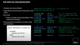 29 | IEEE Workshop: Data Parallelism for Multi-Core Chips and GPU | 27 October 2012 | Public
THE NEW ISA AND BRANCHING
float fn0(float a,float b)
{
if(a>b)
return((a-b)*a);
else
return((b-a)*b);
}
//Registers r0 contains “a”, r1 contains “b”
//Value is returned in r2
v_cmp_gt_f32 r0,r1 //a > b, establish VCC
s_mov_b64 s0,exec //Save current exec mask
s_and_b64 exec,vcc,exec //Do “if”
s_cbranch_vccz label0 //Branch if all lanes fail
v_sub_f32 r2,r0,r1 //result = a – b
v_mul_f32 r2,r2,r0 //result=result * a
label0:
s_andn2_b64 exec,s0,exec //Do “else”(s0 & !exec)
s_cbranch_execz label1 //Branch if all lanes fail
v_sub_f32 r2,r1,r0 //result = b – a
v_mul_f32 r2,r2,r1 //result = result * b
label1:
s_mov_b64 exec,s0 //Restore exec mask
 Simpler and more efficient
 Instructions for both sets of execution units
inline
 No VLIW
– Fewer compiler-induced bubbles in the
instruction schedule
 Full support for exceptions, function calls
and recursion
 