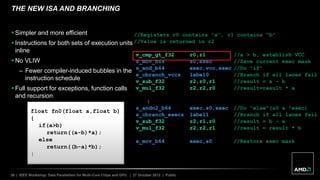 30 | IEEE Workshop: Data Parallelism for Multi-Core Chips and GPU | 27 October 2012 | Public
THE NEW ISA AND BRANCHING
float fn0(float a,float b)
{
if(a>b)
return((a-b)*a);
else
return((b-a)*b);
}
//Registers r0 contains “a”, r1 contains “b”
//Value is returned in r2
v_cmp_gt_f32 r0,r1 //a > b, establish VCC
s_mov_b64 s0,exec //Save current exec mask
s_and_b64 exec,vcc,exec //Do “if”
s_cbranch_vccz label0 //Branch if all lanes fail
v_sub_f32 r2,r0,r1 //result = a – b
v_mul_f32 r2,r2,r0 //result=result * a
label0:
s_andn2_b64 exec,s0,exec //Do “else”(s0 & !exec)
s_cbranch_execz label1 //Branch if all lanes fail
v_sub_f32 r2,r1,r0 //result = b – a
v_mul_f32 r2,r2,r1 //result = result * b
label1:
s_mov_b64 exec,s0 //Restore exec mask
 Simpler and more efficient
 Instructions for both sets of execution units
inline
 No VLIW
– Fewer compiler-induced bubbles in the
instruction schedule
 Full support for exceptions, function calls
and recursion
 