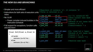 31 | IEEE Workshop: Data Parallelism for Multi-Core Chips and GPU | 27 October 2012 | Public
THE NEW ISA AND BRANCHING
float fn0(float a,float b)
{
if(a>b)
return((a-b)*a);
else
return((b-a)*b);
}
//Registers r0 contains “a”, r1 contains “b”
//Value is returned in r2
v_cmp_gt_f32 r0,r1 //a > b, establish VCC
s_mov_b64 s0,exec //Save current exec mask
s_and_b64 exec,vcc,exec //Do “if”
s_cbranch_vccz label0 //Branch if all lanes fail
v_sub_f32 r2,r0,r1 //result = a – b
v_mul_f32 r2,r2,r0 //result=result * a
label0:
s_andn2_b64 exec,s0,exec //Do “else”(s0 & !exec)
s_cbranch_execz label1 //Branch if all lanes fail
v_sub_f32 r2,r1,r0 //result = b – a
v_mul_f32 r2,r2,r1 //result = result * b
label1:
s_mov_b64 exec,s0 //Restore exec mask
 Simpler and more efficient
 Instructions for both sets of execution units
inline
 No VLIW
– Fewer compiler-induced bubbles in the
instruction schedule
 Full support for exceptions, function calls
and recursion
 