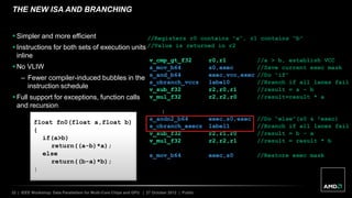 32 | IEEE Workshop: Data Parallelism for Multi-Core Chips and GPU | 27 October 2012 | Public
THE NEW ISA AND BRANCHING
float fn0(float a,float b)
{
if(a>b)
return((a-b)*a);
else
return((b-a)*b);
}
//Registers r0 contains “a”, r1 contains “b”
//Value is returned in r2
v_cmp_gt_f32 r0,r1 //a > b, establish VCC
s_mov_b64 s0,exec //Save current exec mask
s_and_b64 exec,vcc,exec //Do “if”
s_cbranch_vccz label0 //Branch if all lanes fail
v_sub_f32 r2,r0,r1 //result = a – b
v_mul_f32 r2,r2,r0 //result=result * a
label0:
s_andn2_b64 exec,s0,exec //Do “else”(s0 & !exec)
s_cbranch_execz label1 //Branch if all lanes fail
v_sub_f32 r2,r1,r0 //result = b – a
v_mul_f32 r2,r2,r1 //result = result * b
label1:
s_mov_b64 exec,s0 //Restore exec mask
 Simpler and more efficient
 Instructions for both sets of execution units
inline
 No VLIW
– Fewer compiler-induced bubbles in the
instruction schedule
 Full support for exceptions, function calls
and recursion
 