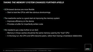 37 | IEEE Workshop: Data Parallelism for Multi-Core Chips and GPU | 27 October 2012 | Public
TAKING THE MEMORY SYSTEM CHANGES FURTHER AFIELD
 GCN-based devices are more flexible
– Start to look like CPUs with few obvious shortcomings
 The read/write cache is a good start at improving the memory system
– Improves efficiency on the device
– Provides a buffer for imperfectly written code
 We needed to go a step further on an SoC
– Memory in those caches should be the same memory used by the “host” CPU
– In the long run, the CPU and GPU become peers, rather than having a host/slave relationship
 