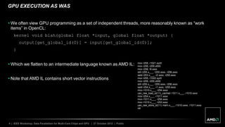 4 | IEEE Workshop: Data Parallelism for Multi-Core Chips and GPU | 27 October 2012 | Public
GPU EXECUTION AS WAS
 We often view GPU programming as a set of independent threads, more reasonably known as “work
items” in OpenCL:
kernel void blah(global float *input, global float *output) {
output[get_global_id(0)] = input[get_global_id(0)];
}
 Which we flatten to an intermediate language known as AMD IL:
 Note that AMD IL contains short vector instructions
mov r255, r1021.xyz0
mov r255, r255.x000
mov r256, l9.xxxx
ishl r255.x___, r255.xxxx, r256.xxxx
iadd r253.x___, r2.xxxx, r255.xxxx
mov r255, r1022.xyz0
mov r255, r255.x000
ishl r255.x___, r255.xxxx, r256.xxxx
iadd r254.x___, r1.xxxx, r255.xxxx
mov r1010.x___, r254.xxxx
uav_raw_load_id(11)_cached r1011.x___, r1010.xxxx
mov r254.x___, r1011.xxxx
mov r1011.x___, r254.xxxx
mov r1010.x___, r253.xxxx
uav_raw_store_id(11) mem.x___, r1010.xxxx, r1011.xxxx
ret
 