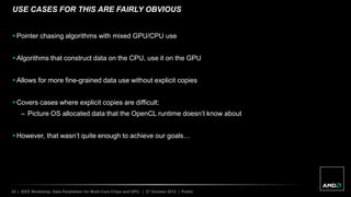 43 | IEEE Workshop: Data Parallelism for Multi-Core Chips and GPU | 27 October 2012 | Public
USE CASES FOR THIS ARE FAIRLY OBVIOUS
 Pointer chasing algorithms with mixed GPU/CPU use
 Algorithms that construct data on the CPU, use it on the GPU
 Allows for more fine-grained data use without explicit copies
 Covers cases where explicit copies are difficult:
– Picture OS allocated data that the OpenCL runtime doesn’t know about
 However, that wasn’t quite enough to achieve our goals…
 