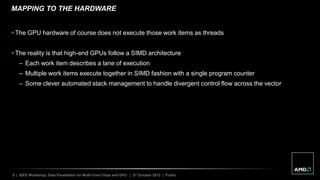 5 | IEEE Workshop: Data Parallelism for Multi-Core Chips and GPU | 27 October 2012 | Public
MAPPING TO THE HARDWARE
 The GPU hardware of course does not execute those work items as threads
 The reality is that high-end GPUs follow a SIMD architecture
– Each work item describes a lane of execution
– Multiple work items execute together in SIMD fashion with a single program counter
– Some clever automated stack management to handle divergent control flow across the vector
 