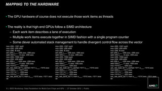 6 | IEEE Workshop: Data Parallelism for Multi-Core Chips and GPU | 27 October 2012 | Public
MAPPING TO THE HARDWARE
 The GPU hardware of course does not execute those work items as threads
 The reality is that high-end GPUs follow a SIMD architecture
– Each work item describes a lane of execution
– Multiple work items execute together in SIMD fashion with a single program counter
– Some clever automated stack management to handle divergent control flow across the vector
mov r255, r1021.xyz0
mov r255, r255.x000
mov r256, l9.xxxx
ishl r255.x___, r255.xxxx, r256.xxxx
iadd r253.x___, r2.xxxx, r255.xxxx
mov r255, r1022.xyz0
mov r255, r255.x000
ishl r255.x___, r255.xxxx, r256.xxxx
iadd r254.x___, r1.xxxx, r255.xxxx
mov r1010.x___, r254.xxxx
uav_raw_load_id(11)_cached r1011.x___, r1010.xxxx
mov r254.x___, r1011.xxxx
mov r1011.x___, r254.xxxx
mov r1010.x___, r253.xxxx
uav_raw_store_id(11) mem.x___, r1010.xxxx, r1011.xxxx
ret
mov r255, r1021.xyz0
mov r255, r255.x000
mov r256, l9.xxxx
ishl r255.x___, r255.xxxx, r256.xxxx
iadd r253.x___, r2.xxxx, r255.xxxx
mov r255, r1022.xyz0
mov r255, r255.x000
ishl r255.x___, r255.xxxx, r256.xxxx
iadd r254.x___, r1.xxxx, r255.xxxx
mov r1010.x___, r254.xxxx
uav_raw_load_id(11)_cached r1011.x___, r1010.xxxx
mov r254.x___, r1011.xxxx
mov r1011.x___, r254.xxxx
mov r1010.x___, r253.xxxx
uav_raw_store_id(11) mem.x___, r1010.xxxx, r1011.xxxx
ret
mov r255, r1021.xyz0
mov r255, r255.x000
mov r256, l9.xxxx
ishl r255.x___, r255.xxxx, r256.xxxx
iadd r253.x___, r2.xxxx, r255.xxxx
mov r255, r1022.xyz0
mov r255, r255.x000
ishl r255.x___, r255.xxxx, r256.xxxx
iadd r254.x___, r1.xxxx, r255.xxxx
mov r1010.x___, r254.xxxx
uav_raw_load_id(11)_cached r1011.x___, r1010.xxxx
mov r254.x___, r1011.xxxx
mov r1011.x___, r254.xxxx
mov r1010.x___, r253.xxxx
uav_raw_store_id(11) mem.x___, r1010.xxxx, r1011.xxxx
ret
 