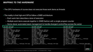 7 | IEEE Workshop: Data Parallelism for Multi-Core Chips and GPU | 27 October 2012 | Public
MAPPING TO THE HARDWARE
 The GPU hardware of course does not execute those work items as threads
 The reality is that high-end GPUs follow a SIMD architecture
– Each work item describes a lane of execution
– Multiple work items execute together in SIMD fashion with a single program counter
– Some clever automated stack management to handle divergent control flow across the vector
mov r255, r1021.xyz0
mov r255, r255.x000
mov r256, l9.xxxx
ishl r255.x___, r255.xxxx, r256.xxxx
iadd r253.x___, r2.xxxx, r255.xxxx
mov r255, r1022.xyz0
mov r255, r255.x000
ishl r255.x___, r255.xxxx, r256.xxxx
iadd r254.x___, r1.xxxx, r255.xxxx
mov r1010.x___, r254.xxxx
uav_raw_load_id(11)_cached r1011.x___, r1010.xxxx
mov r254.x___, r1011.xxxx
mov r1011.x___, r254.xxxx
mov r1010.x___, r253.xxxx
uav_raw_store_id(11) mem.x___, r1010.xxxx, r1011.xxxx
ret
mov r255, r1021.xyz0
mov r255, r255.x000
mov r256, l9.xxxx
ishl r255.x___, r255.xxxx, r256.xxxx
iadd r253.x___, r2.xxxx, r255.xxxx
mov r255, r1022.xyz0
mov r255, r255.x000
ishl r255.x___, r255.xxxx, r256.xxxx
iadd r254.x___, r1.xxxx, r255.xxxx
mov r1010.x___, r254.xxxx
uav_raw_load_id(11)_cached r1011.x___, r1010.xxxx
mov r254.x___, r1011.xxxx
mov r1011.x___, r254.xxxx
mov r1010.x___, r253.xxxx
uav_raw_store_id(11) mem.x___, r1010.xxxx, r1011.xxxx
ret
mov r255, r1021.xyz0
mov r255, r255.x000
mov r256, l9.xxxx
ishl r255.x___, r255.xxxx, r256.xxxx
iadd r253.x___, r2.xxxx, r255.xxxx
mov r255, r1022.xyz0
mov r255, r255.x000
ishl r255.x___, r255.xxxx, r256.xxxx
iadd r254.x___, r1.xxxx, r255.xxxx
mov r1010.x___, r254.xxxx
uav_raw_load_id(11)_cached r1011.x___, r1010.xxxx
mov r254.x___, r1011.xxxx
mov r1011.x___, r254.xxxx
mov r1010.x___, r253.xxxx
uav_raw_store_id(11) mem.x___, r1010.xxxx, r1011.xxxx
ret
 