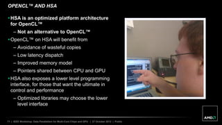 71 | IEEE Workshop: Data Parallelism for Multi-Core Chips and GPU | 27 October 2012 | Public
OPENCL™ AND HSA
HSA is an optimized platform architecture
for OpenCL™
– Not an alternative to OpenCL™
OpenCL™ on HSA will benefit from
– Avoidance of wasteful copies
– Low latency dispatch
– Improved memory model
– Pointers shared between CPU and GPU
HSA also exposes a lower level programming
interface, for those that want the ultimate in
control and performance
– Optimized libraries may choose the lower
level interface
 