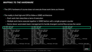 8 | IEEE Workshop: Data Parallelism for Multi-Core Chips and GPU | 27 October 2012 | Public
MAPPING TO THE HARDWARE
 The GPU hardware of course does not execute those work items as threads
 The reality is that high-end GPUs follow a SIMD architecture
– Each work item describes a lane of execution
– Multiple work items execute together in SIMD fashion with a single program counter
– Some clever automated stack management to handle divergent control flow across the vector
mov r255, r1021.xyz0
mov r255, r255.x000
mov r256, l9.xxxx
ishl r255.x___, r255.xxxx, r256.xxxx
iadd r253.x___, r2.xxxx, r255.xxxx
mov r255, r1022.xyz0
mov r255, r255.x000
ishl r255.x___, r255.xxxx, r256.xxxx
iadd r254.x___, r1.xxxx, r255.xxxx
mov r1010.x___, r254.xxxx
uav_raw_load_id(11)_cached r1011.x___, r1010.xxxx
mov r254.x___, r1011.xxxx
mov r1011.x___, r254.xxxx
mov r1010.x___, r253.xxxx
uav_raw_store_id(11) mem.x___, r1010.xxxx, r1011.xxxx
ret
mov r255, r1021.xyz0
mov r255, r255.x000
mov r256, l9.xxxx
ishl r255.x___, r255.xxxx, r256.xxxx
iadd r253.x___, r2.xxxx, r255.xxxx
mov r255, r1022.xyz0
mov r255, r255.x000
ishl r255.x___, r255.xxxx, r256.xxxx
iadd r254.x___, r1.xxxx, r255.xxxx
mov r1010.x___, r254.xxxx
uav_raw_load_id(11)_cached r1011.x___, r1010.xxxx
mov r254.x___, r1011.xxxx
mov r1011.x___, r254.xxxx
mov r1010.x___, r253.xxxx
uav_raw_store_id(11) mem.x___, r1010.xxxx, r1011.xxxx
ret
mov r255, r1021.xyz0
mov r255, r255.x000
mov r256, l9.xxxx
ishl r255.x___, r255.xxxx, r256.xxxx
iadd r253.x___, r2.xxxx, r255.xxxx
mov r255, r1022.xyz0
mov r255, r255.x000
ishl r255.x___, r255.xxxx, r256.xxxx
iadd r254.x___, r1.xxxx, r255.xxxx
mov r1010.x___, r254.xxxx
uav_raw_load_id(11)_cached r1011.x___, r1010.xxxx
mov r254.x___, r1011.xxxx
mov r1011.x___, r254.xxxx
mov r1010.x___, r253.xxxx
uav_raw_store_id(11) mem.x___, r1010.xxxx, r1011.xxxx
ret
 