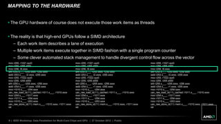 9 | IEEE Workshop: Data Parallelism for Multi-Core Chips and GPU | 27 October 2012 | Public
MAPPING TO THE HARDWARE
 The GPU hardware of course does not execute those work items as threads
 The reality is that high-end GPUs follow a SIMD architecture
– Each work item describes a lane of execution
– Multiple work items execute together in SIMD fashion with a single program counter
– Some clever automated stack management to handle divergent control flow across the vector
mov r255, r1021.xyz0
mov r255, r255.x000
mov r256, l9.xxxx
ishl r255.x___, r255.xxxx, r256.xxxx
iadd r253.x___, r2.xxxx, r255.xxxx
mov r255, r1022.xyz0
mov r255, r255.x000
ishl r255.x___, r255.xxxx, r256.xxxx
iadd r254.x___, r1.xxxx, r255.xxxx
mov r1010.x___, r254.xxxx
uav_raw_load_id(11)_cached r1011.x___, r1010.xxxx
mov r254.x___, r1011.xxxx
mov r1011.x___, r254.xxxx
mov r1010.x___, r253.xxxx
uav_raw_store_id(11) mem.x___, r1010.xxxx, r1011.xxxx
ret
mov r255, r1021.xyz0
mov r255, r255.x000
mov r256, l9.xxxx
ishl r255.x___, r255.xxxx, r256.xxxx
iadd r253.x___, r2.xxxx, r255.xxxx
mov r255, r1022.xyz0
mov r255, r255.x000
ishl r255.x___, r255.xxxx, r256.xxxx
iadd r254.x___, r1.xxxx, r255.xxxx
mov r1010.x___, r254.xxxx
uav_raw_load_id(11)_cached r1011.x___, r1010.xxxx
mov r254.x___, r1011.xxxx
mov r1011.x___, r254.xxxx
mov r1010.x___, r253.xxxx
uav_raw_store_id(11) mem.x___, r1010.xxxx, r1011.xxxx
ret
mov r255, r1021.xyz0
mov r255, r255.x000
mov r256, l9.xxxx
ishl r255.x___, r255.xxxx, r256.xxxx
iadd r253.x___, r2.xxxx, r255.xxxx
mov r255, r1022.xyz0
mov r255, r255.x000
ishl r255.x___, r255.xxxx, r256.xxxx
iadd r254.x___, r1.xxxx, r255.xxxx
mov r1010.x___, r254.xxxx
uav_raw_load_id(11)_cached r1011.x___, r1010.xxxx
mov r254.x___, r1011.xxxx
mov r1011.x___, r254.xxxx
mov r1010.x___, r253.xxxx
uav_raw_store_id(11) mem.x___, r1010.xxxx, r1011.xxxx
ret
 