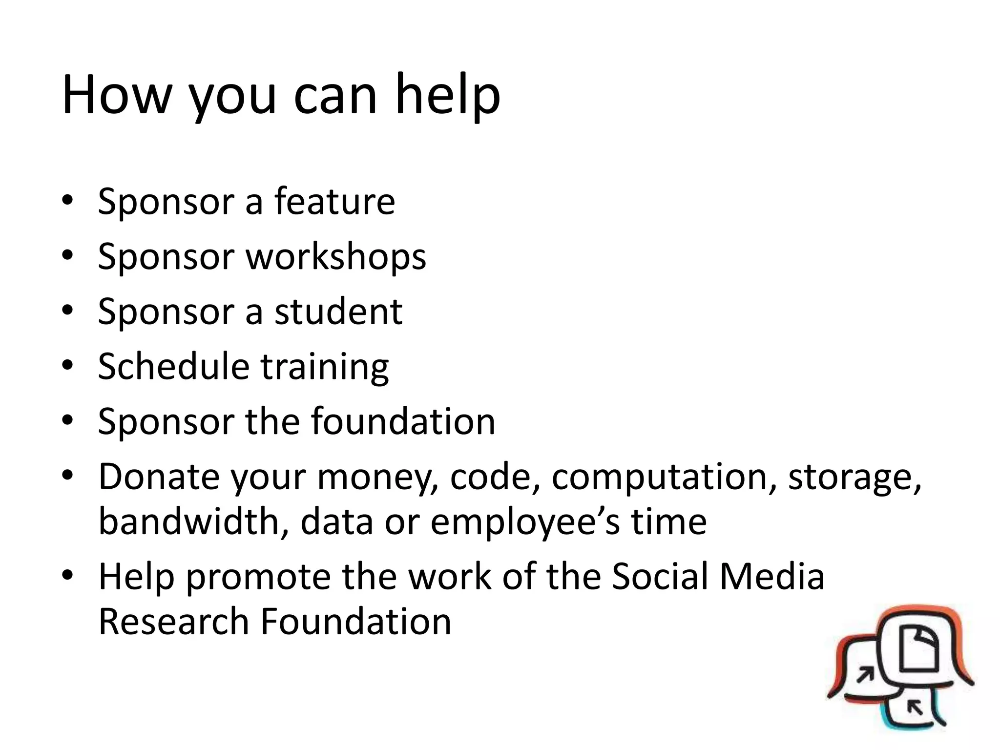 How you can help
• Sponsor a feature
• Sponsor workshops
• Sponsor a student
• Schedule training
• Sponsor the foundation
• Donate your money, code, computation, storage,
  bandwidth, data or employee’s time
• Help promote the work of the Social Media
  Research Foundation
 