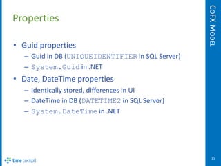 COFX MODEL
Properties

• Guid properties
  – Guid in DB (UNIQUEIDENTIFIER in SQL Server)
  – System.Guid in .NET
• Date, DateTime properties
  – Identically stored, differences in UI
  – DateTime in DB (DATETIME2 in SQL Server)
  – System.DateTime in .NET




                                                     11
 