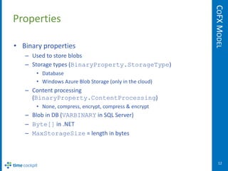 COFX MODEL
Properties

• Binary properties
   – Used to store blobs
   – Storage types (BinaryProperty.StorageType)
       • Database
       • Windows Azure Blob Storage (only in the cloud)
   – Content processing
     (BinaryProperty.ContentProcessing)
       • None, compress, encrypt, compress & encrypt
   – Blob in DB (VARBINARY in SQL Server)
   – Byte[] in .NET
   – MaxStorageSize = length in bytes



                                                             12
 