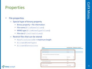 COFX MODEL
Properties

• File properties
    – Special type of binary property
         •   Binary property + file information
         •   File name (FileNameColumn)
         •   MIME type (FileMimeTypeColumn)
         •   File size (FileSizeColumn)
    – Restrict files that can be stored
         • MaxFileSizeInKB = maximum length
         • AllowedMimeTypes
         • AllowedExtensions




                                                     13
 
