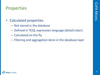 COFX MODEL
Properties

• Calculated properties
   –   Not stored in the database
   –   Defined in TCQL expression language (details later)
   –   Calculated on the fly
   –   Filtering and aggragation done in the database layer




                                                                 14
 