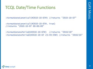 COFX MODEL
TCQL Date/Time Functions

:FormatDateCanonical(#2010-10-07#) //returns "2010-10-07"

:FormatDateCanonical(#2010-10-07#, True)
//returns "2010-10-07 00:00:00"

:FormatDateAsPeriod(#2010-10-07#) //returns "2010/10"
:FormatDateAsPeriod(#2010-10-07 23:59:59#) //returns "2010/10"




                                                                    19
 