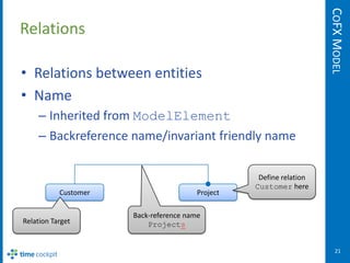 COFX MODEL
Relations

• Relations between entities
• Name
    – Inherited from ModelElement
    – Backreference name/invariant friendly name

                                                   Define relation
                                                  Customer here
           Customer                     Project

                      Back-reference name
Relation Target           Projects


                                                                        21
 