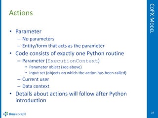 COFX MODEL
Actions

• Parameter
   – No parameters
   – Entity/form that acts as the parameter
• Code consists of exactly one Python routine
   – Parameter (ExecutionContext)
      • Parameter object (see above)
      • Input set (objects on which the action has been called)
   – Current user
   – Data context
• Details about actions will follow after Python
  introduction
                                                                     28
 