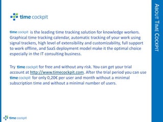 ABOUT TIME COCKPIT
            is the leading time tracking solution for knowledge workers.
Graphical time tracking calendar, automatic tracking of your work using
signal trackers, high level of extensibility and customizability, full support
to work offline, and SaaS deployment model make it the optimal choice
especially in the IT consulting business.

Try             for free and without any risk. You can get your trial
account at http://www.timecockpit.com. After the trial period you can use
            for only 0,20€ per user and month without a minimal
subscription time and without a minimal number of users.
 