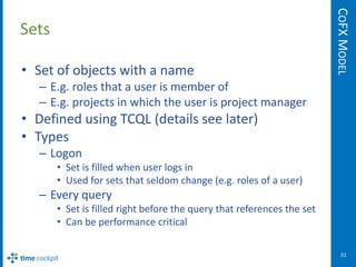 COFX MODEL
Sets

• Set of objects with a name
   – E.g. roles that a user is member of
   – E.g. projects in which the user is project manager
• Defined using TCQL (details see later)
• Types
   – Logon
       • Set is filled when user logs in
       • Used for sets that seldom change (e.g. roles of a user)
   – Every query
       • Set is filled right before the query that references the set
       • Can be performance critical

                                                                           31
 