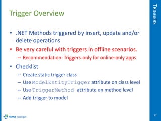 TRIGGERS
Trigger Overview

• .NET Methods triggered by insert, update and/or
  delete operations
• Be very careful with triggers in offline scenarios.
   – Recommendation: Triggers only for online-only apps
• Checklist
   –   Create static trigger class
   –   Use ModelEntityTrigger attribute on class level
   –   Use TriggerMethod attribute on method level
   –   Add trigger to model


                                                             32
 