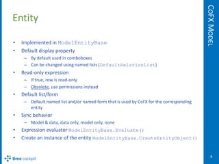 COFX MODEL
Entity

•   Implemented in ModelEntityBase
•   Default display property
     – By default used in comboboxes
     – Can be changed using named lists (DefaultRelationList)
•   Read-only expression
     – If true, row is read-only
     – Obsolete, use permissions instead
•   Default list/form
     – Default named list and/or named form that is used by CoFX for the corresponding
       entity
•   Sync behavior
     – Model & data, data only, model only, none
•   Expression evaluator ModelEntityBase.Evaluate()
•   Create an instance of the entity ModelEntityBase.CreateEntityObject()


                                                                                             8
 