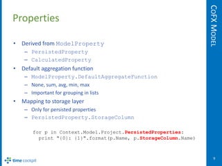 COFX MODEL
Properties

• Derived from ModelProperty
    – PersistedProperty
    – CalculatedProperty
• Default aggregation function
    – ModelProperty.DefaultAggregateFunction
    – None, sum, avg, min, max
    – Important for grouping in lists
• Mapping to storage layer
    – Only for persisted properties
    – PersistedProperty.StorageColumn

       for p in Context.Model.Project.PersistedProperties:
         print "{0}: {1}".format(p.Name, p.StorageColumn.Name)



                                                                     9
 
