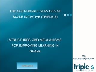 THE SUSTAINABLE SERVICES AT
 SCALE INITIATIVE (TRIPLE-S)




STRUCTURES AND MECHANISMS
 FOR IMPROVING LEARNING IN
             GHANA
                                       By:
                               Veronica Ayi-Bonte


      26/09/2012
 