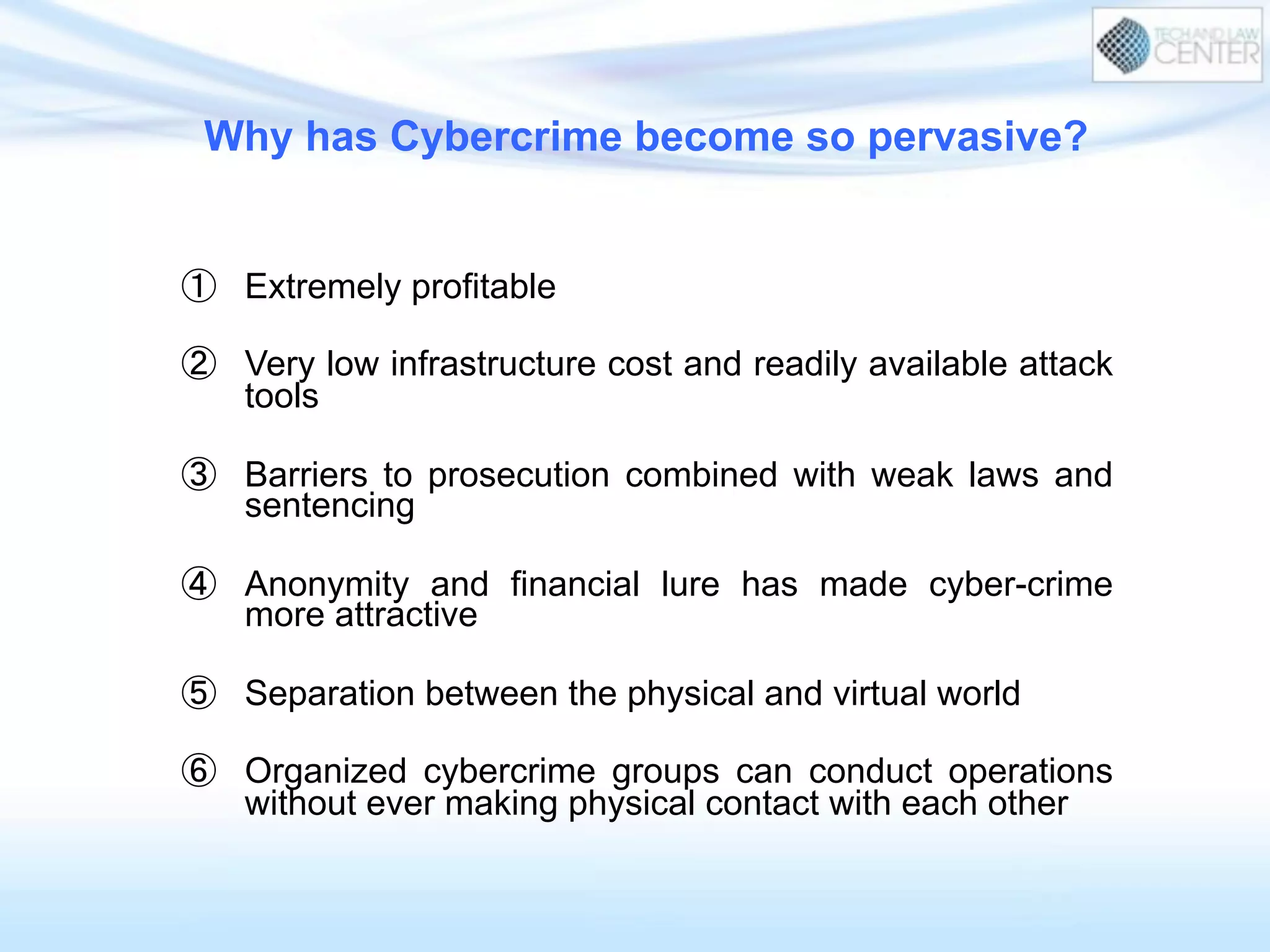 Why has Cybercrime become so pervasive?
①  Extremely profitable
②  Very low infrastructure cost and readily available attack
tools
③  Barriers to prosecution combined with weak laws and
sentencing
④  Anonymity and financial lure has made cyber-crime
more attractive
⑤  Separation between the physical and virtual world
⑥  Organized cybercrime groups can conduct operations
without ever making physical contact with each other
 