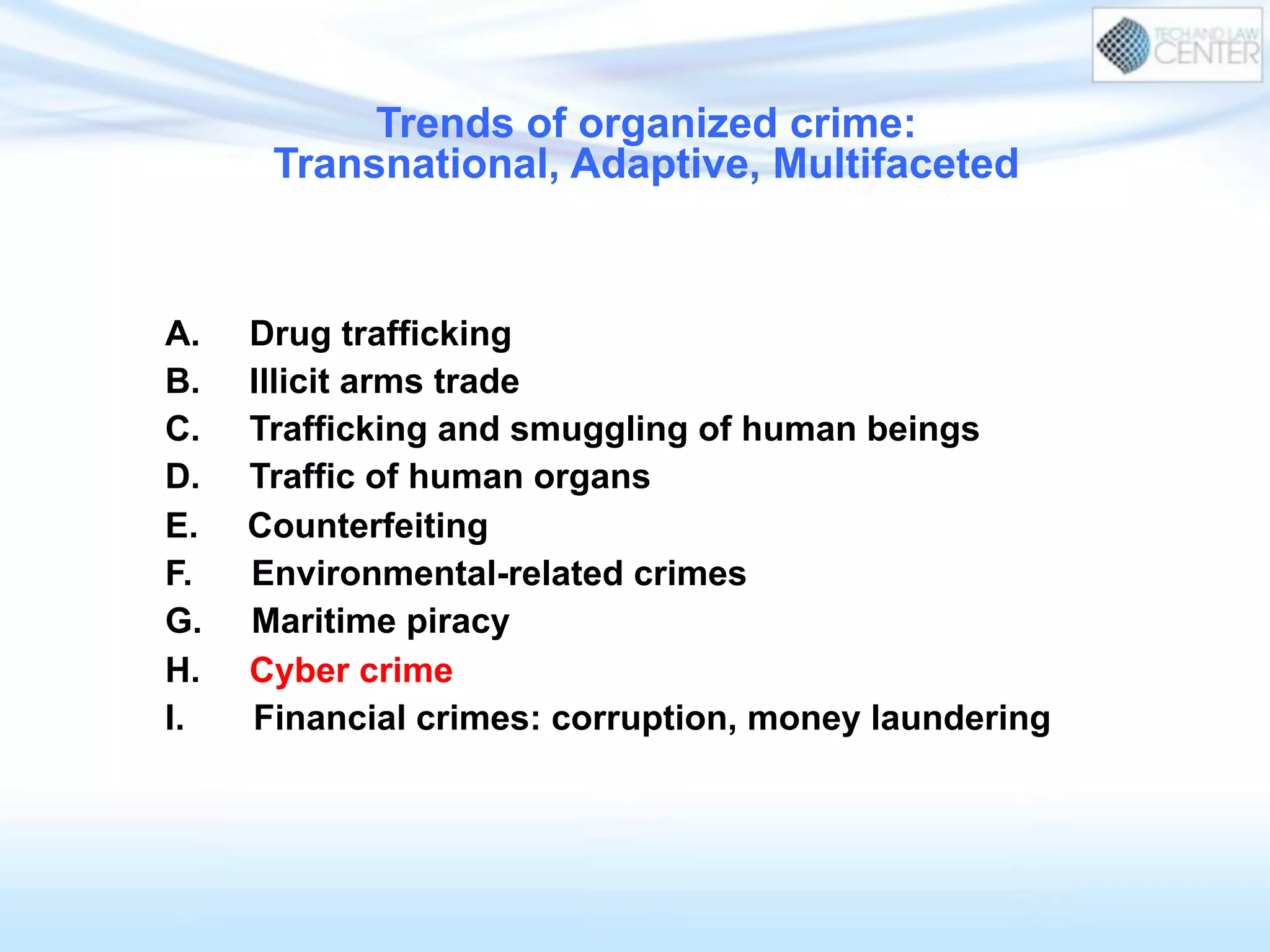 Trends of organized crime:
Transnational, Adaptive, Multifaceted
A. Drug trafficking
B. Illicit arms trade
C. Trafficking and smuggling of human beings
D. Traffic of human organs
E. Counterfeiting
F. Environmental-related crimes
G. Maritime piracy
H. Cyber crime
I. Financial crimes: corruption, money laundering
 