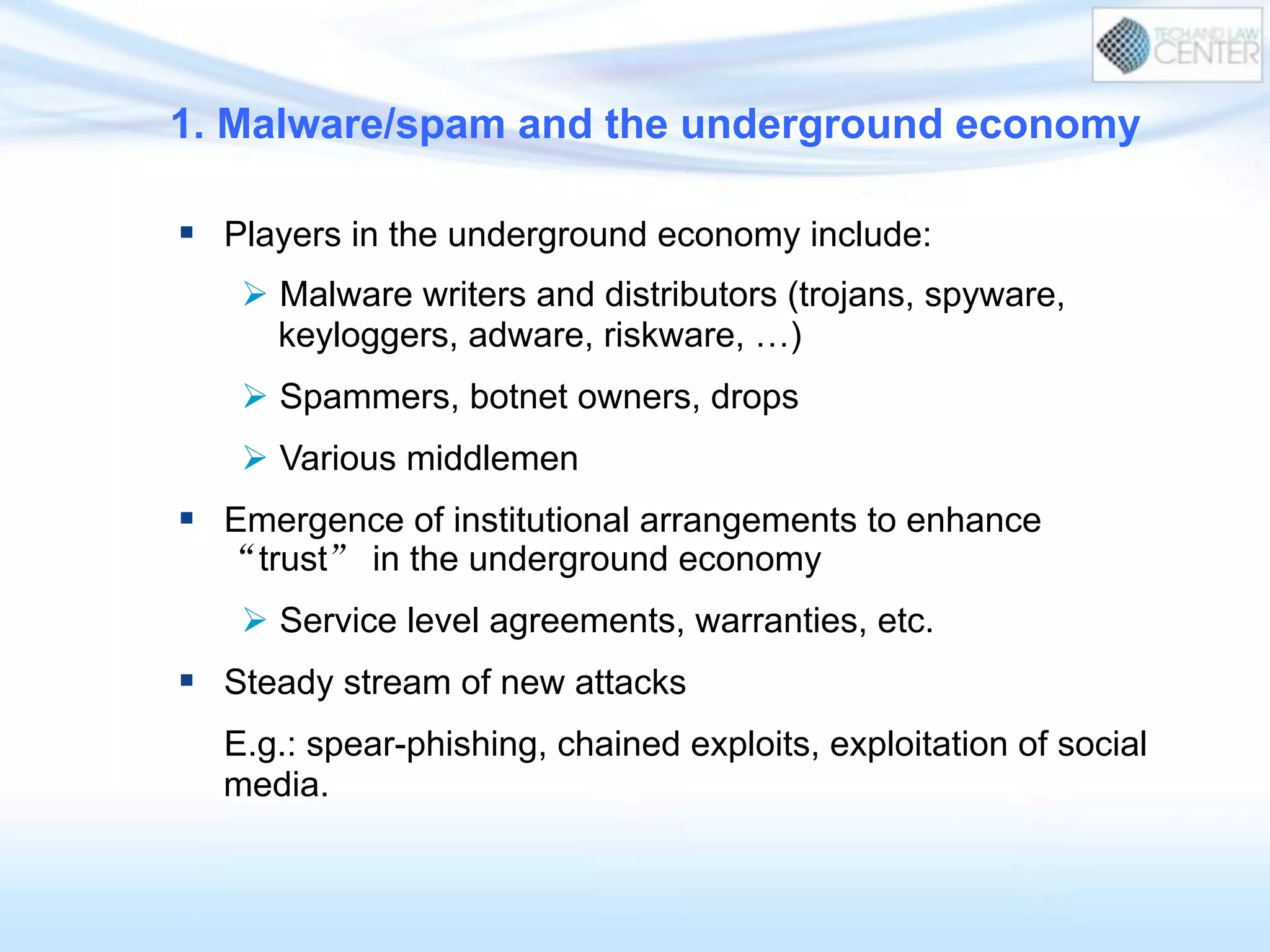 1. Malware/spam and the underground economy
§  Players in the underground economy include:
Ø  Malware writers and distributors (trojans, spyware,
keyloggers, adware, riskware, …)
Ø  Spammers, botnet owners, drops
Ø  Various middlemen
§  Emergence of institutional arrangements to enhance
“trust” in the underground economy
Ø  Service level agreements, warranties, etc.
§  Steady stream of new attacks
E.g.: spear-phishing, chained exploits, exploitation of social
media.
 